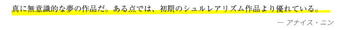 真に無意識的な夢の作品だ。ある点では、初期のシュルレアリズム作品より優れている。—アナイス・ニン