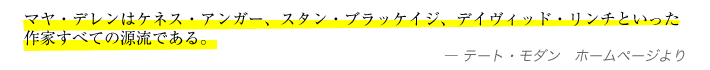 マヤ・デレンはケネス・アンガー、スタン・ブラッケイジ、デイヴィッド・リンチといった作家すべての源流である。—テート・モダン　ホームページより
