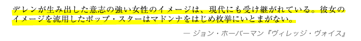 デレンが生み出した意志の強い女性のイメージは、現代にも受け継がれている。彼女のイメージを流用したポップ・スターはマドンナをはじめ枚挙にいとまがない。−ジョン・ホーバーマン『ヴィレッジ・ヴォイス』