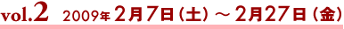 vol.2 2009年2月7日（土）〜27日（金）