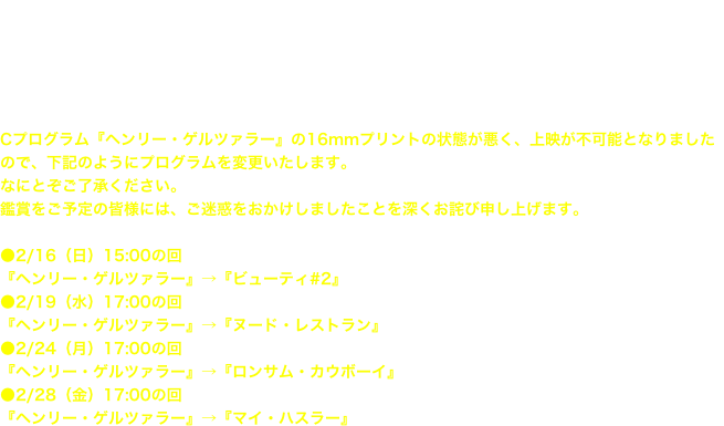 アンディ・ウォーホル映画回顧展2014
上映スケジュール

Cプログラム『ヘンリー・ゲルツァラー』の16mmプリントの状態が悪く、上映が不可能となりましたので、下記のようにプログラムを変更いたします。 なにとぞご了承ください。 鑑賞をご予定の皆様には、ご迷惑をおかけしましたことを深くお詫び申し上げます。  ●2/16（日）15:00の回 『ヘンリー・ゲルツァラー』→『ビューティ#2』 ●2/19（水）17:00の回 『ヘンリー・ゲルツァラー』→『ヌード・レストラン』 ●2/24（月）17:00の回 『ヘンリー・ゲルツァラー』→『ロンサム・カウボーイ』 ●2/28（金）17:00の回 『ヘンリー・ゲルツァラー』→『マイ・ハスラー』


